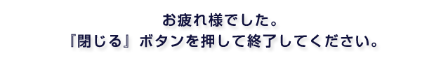 お疲れ様でした。『閉じる』ボタンを押して終了してください。